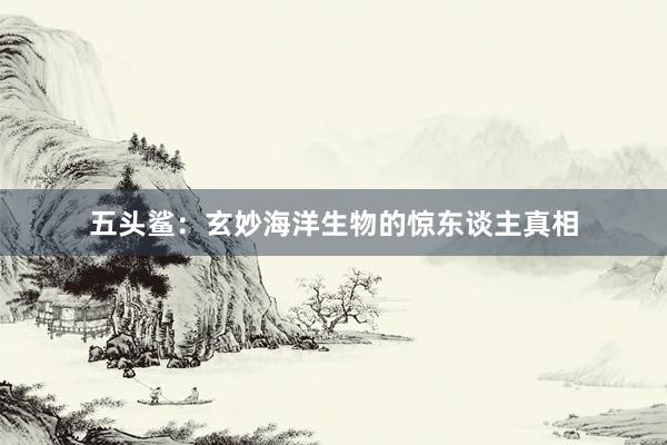 五头鲨：玄妙海洋生物的惊东谈主真相